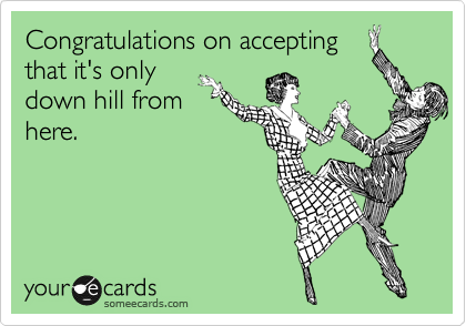 Congratulations on accepting
that it's only
down hill from
here.