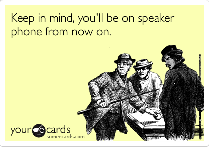 Keep in mind, you'll be on speaker phone from now on. 