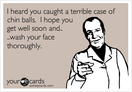 I heard you caught a terrible case of chin balls.  I hope you
get well soon and..
..wash your face
thoroughly.