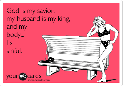 God is my savior, 
my husband is my king, 
and my
body... 
Its
sinful.