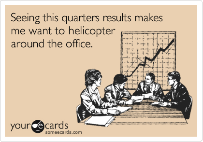 Seeing this quarters results makes me want to helicopter
around the office.