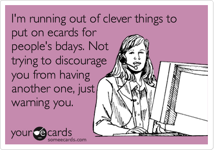 I'm running out of clever things to put on ecards for
people's bdays. Not
trying to discourage
you from having
another one, just
warning you. 