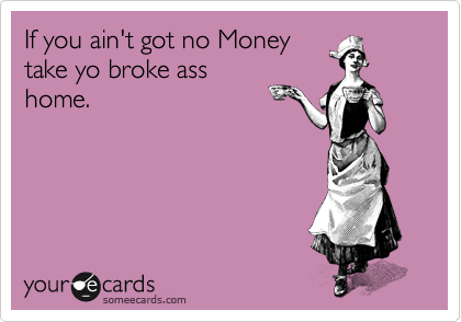 If you ain't got no Money
take yo broke ass
home.