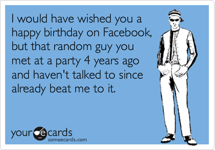 I would have wished you a
happy birthday on Facebook,
but that random guy you
met at a party 4 years ago
and haven't talked to since
already beat me to it.