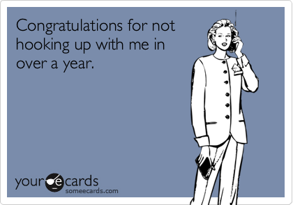 Congratulations for not
hooking up with me in
over a year. 
