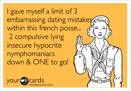 I gave myself a limit of 3 embarrassing dating mistakes
within this french posse...
 2 compulsive lying
insecure hypocrite
nymphomaniacs
down & ONE to go! 