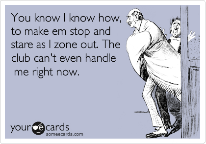 You know I know how, to make em stop and stare as I zone out. The club can't  even handle me right now. | Cry For Help Ecard