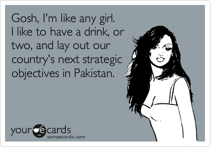Gosh, I'm like any girl. 
I like to have a drink, or 
two, and lay out our
country's next strategic
objectives in Pakistan. 
