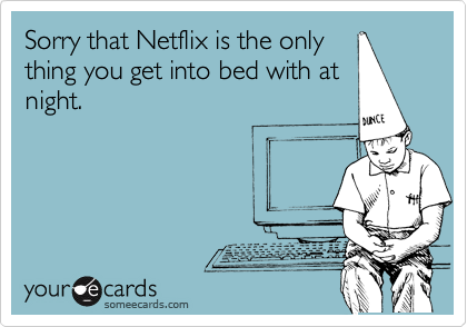 Sorry that Netflix is the only
thing you get into bed with at
night.