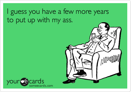 I guess you have a few more years to put up with my ass.