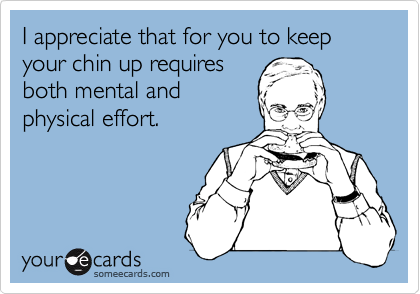 I appreciate that for you to keep your chin up requires
both mental and
physical effort.