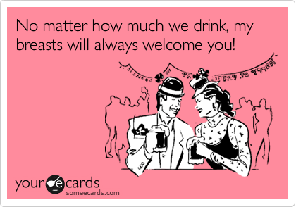 No matter how much we drink, my breasts will always welcome you!
