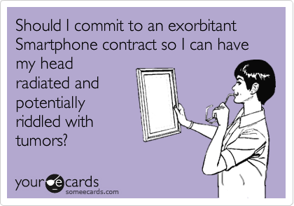 Should I commit to an exorbitant Smartphone contract so I can have my head 
radiated and 
potentially 
riddled with 
tumors? 
