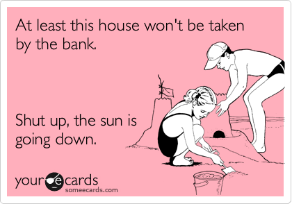 At least this house won't be taken by the bank. 



Shut up, the sun is 
going down.