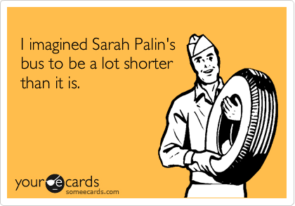 
 I imagined Sarah Palin's
 bus to be a lot shorter
 than it is.