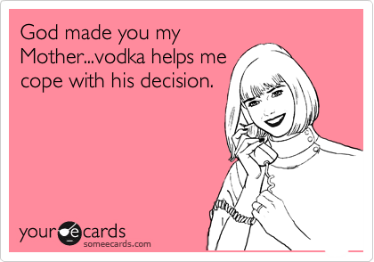 God made you my
Mother...vodka helps me
cope with his decision.
