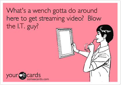 What's a wench gotta do around here to get streaming video?  Blow the I.T. guy?