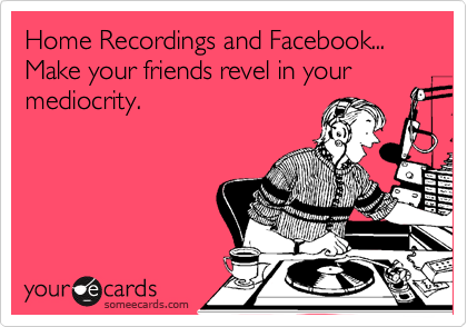 Home Recordings and Facebook...
Make your friends revel in your mediocrity. 