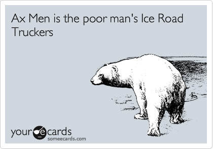 Ax Men is the poor man's Ice Road Truckers