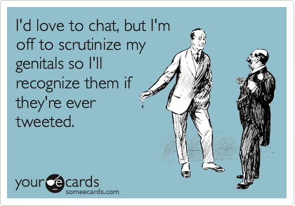 I'd love to chat, but I'm
off to scrutinize my
genitals so I'll
recognize them if
they're ever
tweeted.