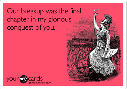 Our breakup was the final
chapter in my glorious
conquest of you.