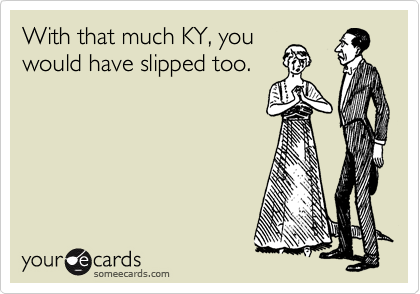 With that much KY, you
would have slipped too.