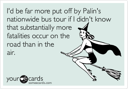 I'd be far more put off by Palin's nationwide bus tour if I didn't know that substantially more 
fatalities occur on the 
road than in the
air.