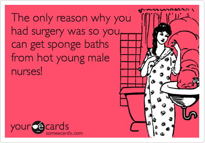The only reason why you
had surgery was so you
can get sponge baths
from hot young male
nurses! 