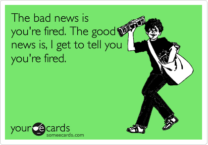 The bad news is
you're fired. The good
news is, I get to tell you
you're fired. 