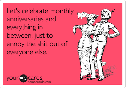 Let's celebrate monthly
anniversaries and
everything in
between, just to
annoy the shit out of
everyone else.