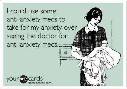I could use some
anti-anxiety meds to
take for my anxiety over
seeing the doctor for
anti-anxiety meds.