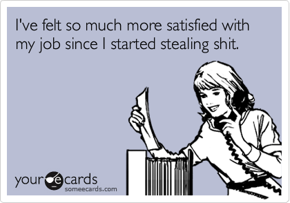 I've felt so much more satisfied with my job since I started stealing shit.