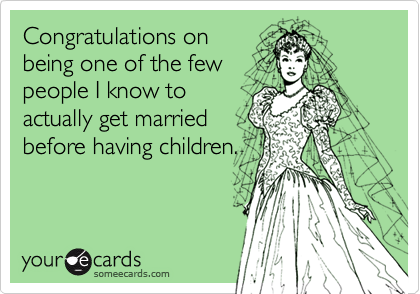 Congratulations on
being one of the few
people I know to
actually get married
before having children.