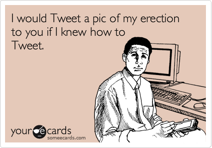 I would Tweet a pic of my erection to you if I knew how to
Tweet.