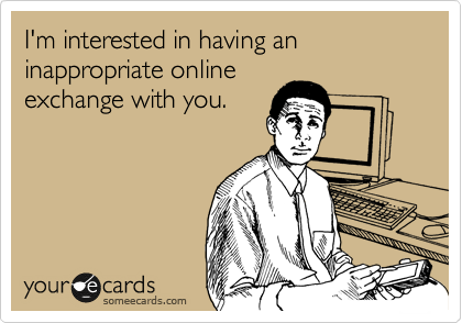 I'm interested in having an inappropriate online
exchange with you.