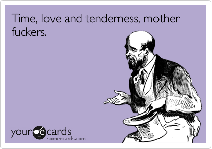 Time, love and tenderness, mother fuckers. 