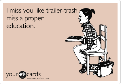 I miss you like trailer-trash
miss a proper
education.