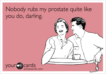 Nobody rubs my prostate quite like you do, darling.