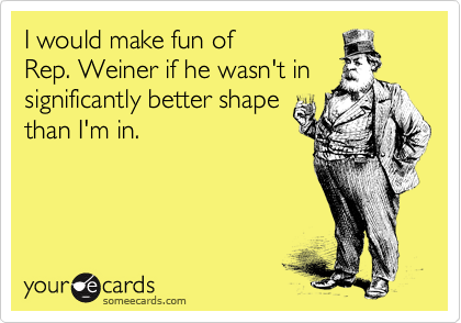 I would make fun of
Rep. Weiner if he wasn't in significantly better shape 
than I'm in.