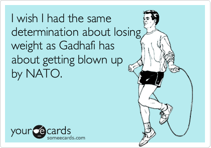 I wish I had the same
determination about losing
weight as Gadhafi has
about getting blown up
by NATO.
