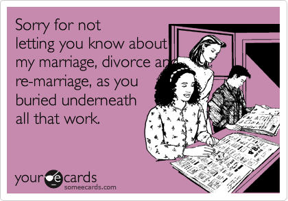 Sorry for not
letting you know about
my marriage, divorce and
re-marriage, as you
buried underneath
all that work. 