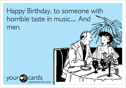 Happy Birthday, to someone with horrible taste in music..... And
men.