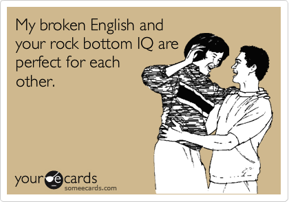 My broken English and
your rock bottom IQ are
perfect for each
other.
