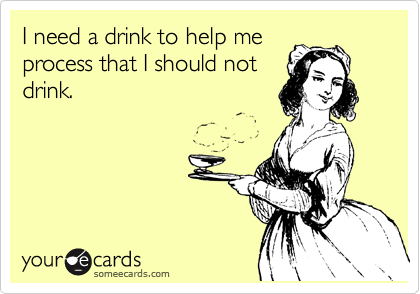 I need a drink to help me
process that I should not
drink.