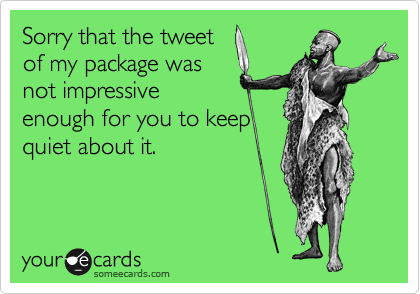 Sorry that the tweet
of my package was
not impressive
enough for you to keep
quiet about it.