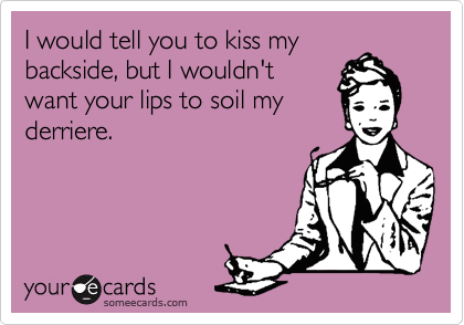 I would tell you to kiss my
backside, but I wouldn't
want your lips to soil my
derriere.