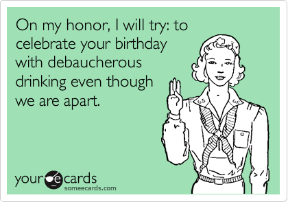 On my honor, I will try: to
celebrate your birthday
with debaucherous
drinking even though
we are apart.