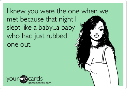 I knew you were the one when we met because that night I
slept like a baby...a baby
who had just rubbed
one out.
