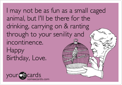 I may not be as fun as a small caged animal, but I'll be there for the drinking, carrying on & ranting
through to your senility and
incontinence. 
Happy
Birthday, Love.
