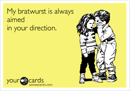 My bratwurst is always
aimed
in your direction.